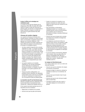 Page 5150
français
5
Le jeu, le film ou la musique ne 
commence pas
La 	console 	ne 	joue 	que 	les 	disques 	pris 	en	
charge 	( jeux 	Xbox 	360, 	CD 	audio, 	DVD 	vidéo).	
Insérez 	le 	disque 	à 	l’aide 	des 	directives 	du	
présent 	guide, 	puis 	fermez 	le 	compartiment 	à	
disque. 	Nettoyez 	le 	disque 	en 	suivant 	les	
instructions 	du 	guide 	Garantie 	Xbox 	360	
(Volume 	2).
l ’Anneau de lumière clignoteLes 	voyants 	de 	l’Anneau 	de 	lumière 	de 	la	
console 	doivent...