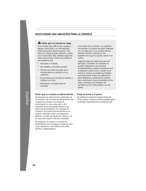 Page 5554
español
55
	 Si	la 	consola 	Xbox 	360 	se 	cae 	y 	golpea 	a	
alguien, 	sobre 	todo 	a 	un 	niño 	pequeño,	
podría 	provocarle 	lesiones 	graves. 	Para	
reducir 	el 	riesgo 	de 	tales 	lesiones 	y 	daños	
a 	la 	consola 	Xbox 	360, 	instálala 	siguiendo	
estas 	instrucciones. 	Coloca 	la 	consola 	en	
una superficie que: 
•	 S e

a	plana 	y 	nivelada.
•	 Sea 	estable 	y 	no 	pueda 	volcarse.
•	 Permita 	que 	todas 	las 	patas 	de 	la	
consola 	estén 	en 	contacto 	con 	la	
superficie.
•	 N o	p...