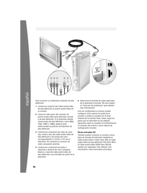 Page 5756
español
5
Para conectar a la televisión estándar de alta 
definición:
1	 Conecta 	el 	conector 	del 	Cable 	audio/video	
de alta definición al puerto audio/video de 
la 	co n
sola.
2	 Coloca 	el 	interruptor 	del 	conector 	de	
puerto 	audio/video 	para 	televisión 	normal	
o de alta definición. Si la televisión admite 
resoluciones de alta definición, como 480p, 
720 p

,	 1080i 	o 	1080p, 	debería 	estar	
seleccionada 	la 	posición 	de 	televisión 	de	
alta definición.
3	 Conecta 	los...