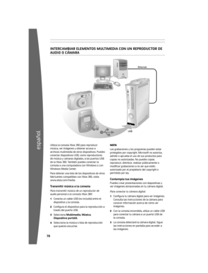 Page 710
español
 
Ethernet
USB
inter CAmbi Arelement OSmultime DiA CO nunre Pr OD uCtO r De
A u D iO O CÁ mArA
Utiliza 	la 	consola 	Xbox 	360 	para 	reproducir	
música, 	ver 	imágenes 	y 	obtener 	acceso 	a	
archivos 	multimedia 	de 	otros 	dispositivos. 	Puedes	
conectar 	dispositivos 	USB, 	como 	reproductores	
de 	música 	y 	cámaras 	digitales, 	a 	los 	puertos 	USB	
de 	la 	Xbox 	360. 	También 	puedes 	conectar 	la	
consola 	a 	una 	computadora 	con...