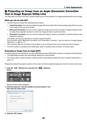 Page 11098
❸ Projecting an Image from an Angle (Geometric Correction 
Tool in Image Express Utility Lite)
The	Geometric	Correction	Tool	(GCT)	function	allows	you	to	correct	distortion	of	images	projected	even	from	an	angle.	
What you can do with GCT
•	 The	GCT	feature	includes	the	following	three	functions
•	4-point	Correction:	You	can	fit	a	projected	image	within	the	border	of	the	screen	easily	by	align	the	four	corners	
of	an	image	to	the	ones	of	the	screen.
•	Multi-point	Correction:	You	can	correct	a...