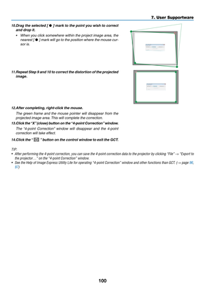 Page 112100
10.	Drag	the	selected	[	•	]	mark	to	the	point	you	wish	to	correct	
and drop it.
•	 When	you	click	somewhere	within	the	project	image	area,	the	
nearest [ •	]	mark	will	go	to	the	position	where	the	mouse	cur-
sor is.
11. Repeat Step 9 and 10 to correct the distortion of the pr ojected 
image.
12. After completing, right-click the mouse.
 The green frame and the mouse pointer will disappear from the 
projected image area. This will complete the correction.
13.	Click	the	“X”	(close)	button	on	the...