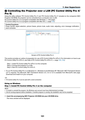 Page 113101
❹ Controlling the Projector over a LAN (PC Control Utility Pro 4/
Pro 5)
Using	the	utility	software	“PC	Control	Utility	Pro	4”	and	“PC	Control	Utility	Pro	5”	included	on	the	companion	NEC	
Projector	CD-ROM,	the	projector	can	be	controlled	from	a	computer	over	a	LAN.
PC	Control	Utility	Pro	4	is	a	program	compatible	with	Windows .	(→	this	page)
PC	Control	Utility	Pro	5	is	a	program	compatible	with	Mac	OS.	(→	page	104)
Control	Functions
Power	On/Off,	signal	selection,	picture	freeze,	picture	mute ,...