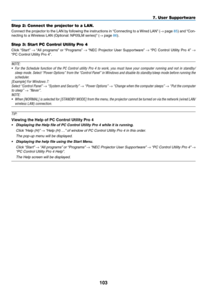 Page 115103
Step 2: Connect the projector to a LAN.
Connect	the	projector	to	the	LAN	by	following	the	instructions	in	“Connecting	to	a	Wired	LAN”	(→	page	85)	and	“Con-
necting	to	a	Wireless	LAN	(Optional:	NP05LM	ser ies)”	(→	page	86).
Step 3: Start PC Control Utility Pro 4
Click	“Start”	→	“All	programs”	or	“Programs”	→	“NEC	Projector	User	Supportw are”	→	“PC	Control	Utility	Pro	4”	→ 
“PC	Control	Utility	Pro	4”.
NOTE:	
•	 For	the	Schedule	function	of	the	PC	Control	utility	Pro	4	to	work,	you	must	have	your...