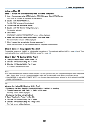 Page 116104
Using on Mac OS
Step 1: Install PC Control Utility Pro 5 on the computer
1.	 Insert	the	accompanying	NEC	Projector	CD-ROM	in	your	Mac	CD-ROM	drive.
	 The	CD-ROM	icon	will	be	displayed	on	the	desktop.
2.	 Double-click	the	CD-ROM	icon.
 The CD-ROM window will be displayed.
3.	 Double-click	the	“Mac	OS	X”	f older.
4.	 Double-click	“PC	Control	Utility	Pr o	5.pkg”.
 The installer will start.
5.	 Click	“Next”.
	 “END	USER	LICENSE	AGREEMENT”	screen	will	be	displa yed.
6.	 Read	“END	USER	LICENSE	AGREEMENT”...