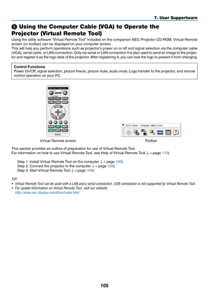 Page 117105
❺ Using the Computer Cable (VGA) to Operate the 
Projector (Virtual Remote Tool)
Using	the	utility	software	“Virtual	Remote	Tool”	included	on	the	companion	NEC	Projector	CD-ROM,	Virtual	Remote	
screen	(or	toolbar)	can	be	displayed	on	your	computer	screen.
This	will	help	you	perform	operations	such	as	projector’s	pow er	on	or	off	and	signal	selection	via	the	computer	cable	
(VGA),	serial	cable,	or	LAN	connection.	Only	via	serial	or	LAN	connection	it	is	also	used	to	send	an	image	to	the	projec-
tor	and...