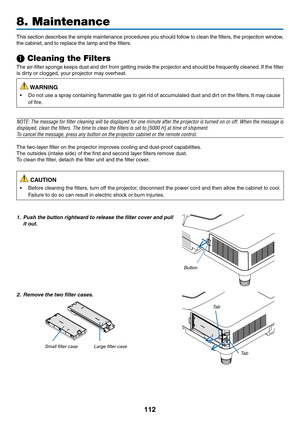 Page 124112
This	section	describes	the	simple	maintenance	procedures	you	should	follow	to	clean	the	filters,	the	projection	window ,	
the	cabinet,	and	to	replace	the	lamp	and	the	filters.
❶ Cleaning the Filters
The	air-filter	sponge	keeps	dust	and	dirt	from	getting	inside	the	projector	and	should	be	frequently	cleaned.	If	the	filter	
is	dirty	or	clogged,	your	projector	may	overheat.
 WARNING
•	 Do	not	use	a	spray	containing	flammable	gas	to	get	rid	of	accumulated	dust	and	dirt	on	the	filters.	It	may	cause	
of...