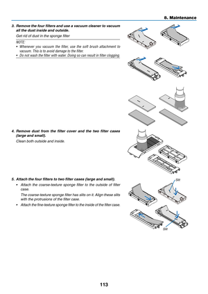 Page 125113
3. Remove the four filters and use a vacuum cleaner to vacuum 
all the dust inside and outside.
 Get rid of dust in the sponge filter
NOTE:	
•	 Whenever	you	vacuum	the	filter,	use	the	soft	brush	attachment	to	
vacuum.	This	is	to	avoid	damage	to	the	filter.
•	 Do	not	wash	the	filter	with	water.	Doing	so	can	result	in	filter	clogging.
4. Remove dust from the filter cover and the two filter cases 
(large and small).
 Clean both outside and inside.
5. Attach the four filters to two filter cases (large...