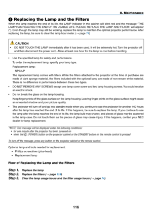 Page 128116
❹ Replacing the Lamp and the Filters
When	the	lamp	reaches	the	end	of	its	life,	the	LAMP	indicator	in	the	cabinet	will	blink	red	and	the	message	“THE	
LAMP	HAS	REACHED	THE	END	OF	ITS	USABLE	LIFE.	PLEASE	REPLACE	THE	LAMP	AND	FILTER. ”	will	appear	
(*).	Even	though	the	lamp	may	still	be	working,	replace	the	lamp	to	maintain	the	optimal	projector	perfor mance.	After	
replacing	the	lamp,	be	sure	to	clear	the	lamp	hour	meter.	(→	page	74)
 CAUTION
•	 DO	NOT	TOUCH	THE	LAMP	immediately	after	it	has	been...