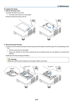 Page 129117
2. Remove the lamp housing.
(1) Loosen the two screws securing the lamp housing until the phillips screwdriver goes into a freewheeling condi-
tion.
•	 The	two	screws	are	not	removable.
•	 There	is	an	interloc k	on	this	case	to	prev ent	the	risk	of	electrical	shock.	Do	not	attempt	to	circumvent	this	
interlock.
(2) Remove the lamp housing by holding it.
 CAUTION:
Make	sure	that	the	lamp	housing	is	cool	enough	to	before	removing	it.
To	replace	the	lamp:	
1. Remove the lamp cover.
(1) Loosen the lamp...