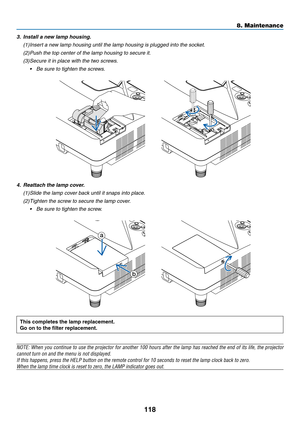 Page 130118
This	completes	the	lamp	replacement.
Go	on	to	the	filter	replacement.
NOTE:	When	you	continue	to	use	the	projector	for	another	100	hours	after	the	lamp	has	reached	the	end	of	its	life,	the	projector	
cannot	turn	on	and	the	menu	is	not	displayed.
If	this	happens,	press	the	HELP	button	on	the	remote	control	for	10	seconds	to	reset	the	lamp	clock	back	to	zero.
When	the	lamp	time	clock	is	reset	to	zero,	the	LAMP	indicator	goes	out.
	
4. Reattach the lamp cover.
(1)	Slide	the	lamp	cover	back	until	it...