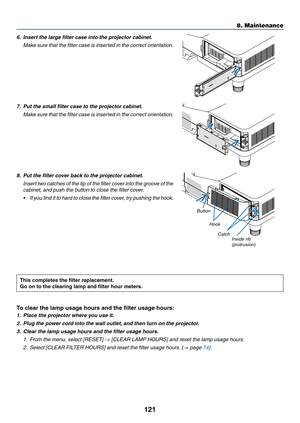Page 133121
6. Insert the large filter case into the projector cabinet.
	 Make	sure	that	the	filter	case	is	inserted	in	the	correct	orientation.
7. Put the small filter case to the projector cabinet.
	 Make	sure	that	the	filter	case	is	inserted	in	the	correct	orientation.
8. Put the filter cover back to the projector cabinet.
	 Insert	two	catches	of	the	tip	of	the	filter	cov er	into	the	groo ve	of	the	
cabinet, and push the button to close the filter cover.
•	 If	you	find	it	to	hard	to	close	the	filter	cover,...
