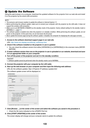 Page 145133
❽ Update the Software
Using	the	web	browser	on	a	computer,	download	the	updated	software	for	the	projector	from	our	web	site	and	install	
it	on	the	projector	by	the	wired	LAN	connection.
NOTE:
•	 The	exclusive	web	browser	enables	to	update	the	software	is	Internet	Explorer	11.
•	 Before	performing	the	software	update,	make	sure	to	connect	your	computer	with	the	projector	by	the	LAN	cable.	It	does	not	
support	the	wireless	LAN	connection.
•	 Make	sure	to	set	[NETWORK	STANDBY]	as	the	standby	mode	of...