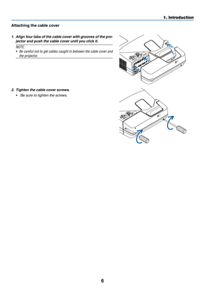 Page 186
Attaching	the	cable	cover
1. Align four tabs of the cable cover with grooves of the pro-
jector and push the cable cover until you click it.
NOTE:
•	 Be	careful	not	to	get	cables	caught	in	between	the	cable	cover	and	
the	projector.
2. Tighten the cable co ver screws.
•	 Be	sure	to	tighten	the	screws.
1. Introduction  