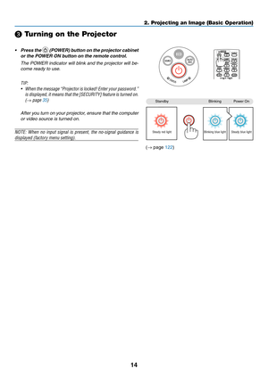 Page 2614
❸ Turning on the Projector
•	 Press	the		(POWER) button on the projector cabinet 
or the POWER ON button on the remote control. 
	 The	POWER	indicator	will	blink	and	the	projector	will	be-
come ready to use.
TIP:	
•	 When	the	message	“Projector	is	locked!	Enter	your	password.”	
is	displayed,	it	means	that	the	[SECURITY]	feature	is	turned	on.	
(→	page	35)
 After you turn on your projector, ensure that the computer 
or video source is turned on.
NOTE:	When	no	input	signal	is	present,	the	no-signal...