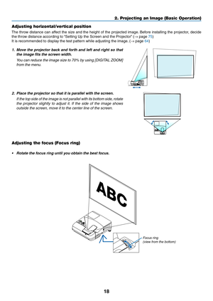 Page 3018
Adjusting horizontal/vertical position
The	throw	distance	can	affect	the	size	and	the	height	of	the	projected	image.	Before	installing	the	projector,	decide	
the	throw	distance	according	to	“Setting	Up	the	Screen	and	the	Projector”	(→	page	75)
It	is	recommended	to	display	the	test	pattern	while	adjusting	the	image.	(→	page	64)	
1. Move the projector back and forth and left and right so that 
the image fits the screen width.
	 You	can	reduce	the	image	size	to	70%	by	using	[DIGITAL	ZOOM]	
from the...