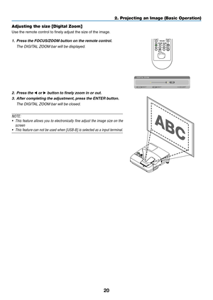 Page 3220
Adjusting the size [Digital Zoom]
Use	the	remote	control	to	finely	adjust	the	size	of	the	image.
1.	 Press	the	FOCUS/ZOOM	button	on	the	remote	control.
	 The	DIGITAL	ZOOM	bar	will	be	displayed.
2. Press the ◀ or ▶	button	to	finely	zoom	in	or	out.
3. After completing the adjustment, press the ENTER button. 
	 The	DIGITAL	ZOOM	bar	will	be	closed.
NOTE:
•	 This	feature	allows	you	to	electronically	fine	adjust	the	image	size	on	the	
screen
•	 This	feature	can	not	be	used	when	[USB-B]	is	selected	as	a...
