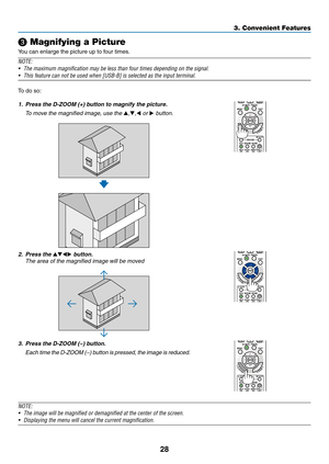 Page 4028
❸ Magnifying a Picture
You	can	enlarge	the	picture	up	to	four	times.
NOTE:
•	 The	maximum	magnification	may	be	less	than	four	times	depending	on	the	signal.
•	 This	feature	can	not	be	used	when	[USB-B]	is	selected	as	the	input	terminal.
To	do	so:
1.	 Press	the	D-ZOOM	(+)	button	to	magnify	the	picture.
 To move the magnified image, use the ▲,▼,◀ or ▶ button.
2. Press the ▲▼◀▶ button.
 The area of the magnified image will be moved
3.	 Press	the	D-ZOOM	(−)	button.
	 Each	time	the	D-ZOOM	(− )	bu tton	is...