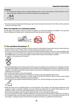Page 5iii
WARNING
•	 Do	not	place	any	objects,	which	are	easily	affected	by	heat,	in	front	of	the	projection	window.	Doing	so	could	
lead	to	the	object	melting	from	the	heat	that	is	emitted	from	the	light	output.
 
•	 Do	not	use	a	spray	containing	flammable	gas	to	get	rid	of	accumulated	dust	and	dirt	on	the	filters	and	the	projection	
window.	It	may	cause	of	fire .
Place the projector in a horizontal position
The	tilt	angle	of	the	projector	should	not	exceed	10	degrees ,	nor	should	the	projector	be	installed...