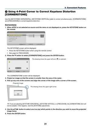 Page 4331
❺ Using 4-Point Corner to Correct Keystone Distortion 
[CORNERSTONE]
Use	the	[KEYSTONE	HORIZONTAL],	[KEYSTONE	VERTICAL]	(able	to	correct	simultaneously),	[CORNERSTONE]	
and	[PINCUSHION]	to	correct	keystone	distortion.
Cornerstone
1.	 When	APPS	is	not	selected	as	source	and	the	menu	is	not	displayed	on,	press	the	KEYSTONE	button	on	
the remote.
 The KEYSTONE screen will be displayed.
•	 Press	the	KEYSTONE	button	when	using	the	remote	control.
•	 See	page	for	PINCUSHION.
2. Press the ▼	button	to	select...