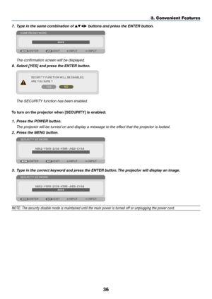 Page 4836
7. Type in the same combination of ▲▼◀▶ buttons and press the ENTER button.
 The confirmation screen will be displayed.
8.	 Select	[YES]	and	press	the	ENTER	button.
	 The	SECURITY	function	has	been	enabled.
To	turn	on	the	projector	when	[SECURITY]	is	enabled:
1. Press the POWER button.
	 The	projector	will	be	turned	on	and	display	a	message	to	the	effect	that	the	projector	is	locked.
2. Press the MENU button.
3. Type in the correct keyword and press the ENTER button. The projector will display an...