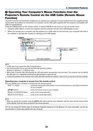 Page 5139
❽ Operating Your Computer’s Mouse Functions from the 
Projector’s Remote Control via the USB Cable (Remote Mouse 
Function)
The	built-in	remote	mouse	function	enables	you	to	operate	your	computer’s	mouse	functions	from	the	supplied	remote	
control	when	the	projector	is	connected	to	a	computer	via	the	USB	cable	supplied	with	the	projector	(compatible	with	
USB	2.0	specifications).
Press	the	USB-B	button	on	the	remote	control,	or	select	[USB-B]	for	the	source	on	the	On-screen	menu.
•	 Using	the	USB...