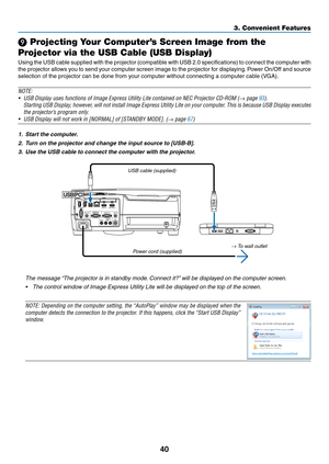 Page 5240
❾ Projecting Your Computer’s Screen Image from the 
Projector via the USB Cable (USB Display)
Using	the	USB	cab le	sup plied	wi th	the	pro jector	(c ompatible	wi th	US B	2.0	spe cifications)	to	con nect	the	com puter	wi th	
the	projector	allows	you	to	send	your	computer	screen	image	to	the	projector	for	displaying.	Power	On/Off	and	source	
selection	of	the	projector	can	be	done	from	your	computer	without	connecting	a	computer	cable	(VGA).
NOTE:
•	 USB	Display	uses	functions	of	Image	Express	Utility...