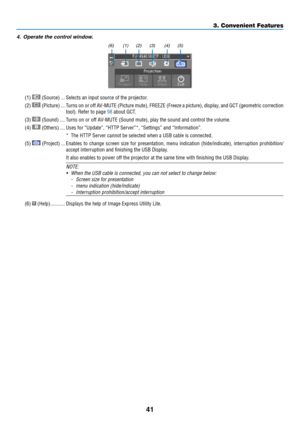 Page 5341
4. Operate the control window.
(1) (2) (3) (4) (5)
(6)
(1)  (Source) ���Selects an input source of the projector� 
(2)  (Picture) ���Turns on or off AV-MUTE (Picture mute), FREEZE (Freeze a picture), display, and GCT (geometric correction 
tool)� Refer to page 98 about GCT�
(3)  (Sound) ����Turns on or off AV-MUTE (Sound mute), play the sound and control the volume�
(4)  (Others) ����Uses for “Update”, “HTTP Server”*, “Settings” and “Information”�
* The HTTP Server cannot be selected when a USB cable...