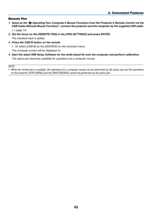 Page 5543
Remote Pen
1. Same as the “❽	Operating	Your	Computer’s	Mouse	Functions	from	the	Projector’s	Remote	Control	via	the	
USB	Cable	(Remote	Mouse	Function)”,	connect	the	projector	and	the	computer	by	the	supplied	USB	cable .
 (→ page 39)
2.	 Set	the	focus	on	the	[REMOTE	PEN]	in	the	[PEN	SETTINGS]	and	press	ENTER.
	 The	checked	mark	is	added.
3. Press the USB-B button on the remote.
•	 Or	select	[USB-B]	as	the	[SOURCE]	on	the	onscreen	menu.
 The computer screen will be displayed on.
4. Start the latest IWB...