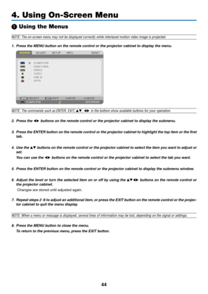 Page 5644
4. Using On-Screen Menu
❶ Using the Menus
NOTE:	The	on-screen	menu	may	not	be	displayed	correctly	while	interlaced	motion	video	image	is	projected.
1. Press the MENU button on the remote control or the projector cabinet to display the menu.
NOTE:	The	commands	such	as	ENTER,	EXIT,	▲▼,	◀▶	in	the	bottom	show	available	buttons	for	your	operation.
2. Press the ◀▶ buttons on the remote control or the projector cabinet to display the submenu.
3. Press the ENTER button on the remote contr ol or the projector...