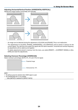 Page 6654
Adjusting	Horizontal/Vertical	Position	[HORIZONTAL/VERTICAL]
Adjusts	the	image	location	horizontally	and	vertically.
-	 An	image	can	be	distorted	during	the	adjustment	of	[CLOCK]	and	[PHASE].	This	is	not	malfunction.
-	 The	adjustments	for	[CLOCK],	[PHASE],	[HORIZONTAL],	and	[VERTICAL]	will	be	stored	in	memory	for	the	
current	signal.	The	next	time	you	project	the	signal	with	the	same	resolution,	horizontal	and	ver tical	frequency,	
its	adjustments	will	be	called	up	and	applied.
	 To	delete...