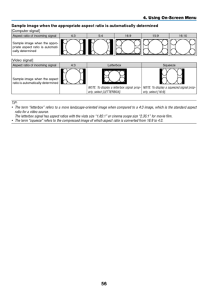 Page 6856
Sample	image	when	the	appropriate	aspect	ratio	is	automatically	determined
[Computer	signal]
Aspect	ratio	of	incoming	signal4:35:416:9 15:916:10
Sample	image	when	the	appro-priate	aspect	ratio	is	automati-cally	determined
[Video	signal]
Aspect	ratio	of	incoming	signal4:3 Letterbox Squeeze
Sample	image	when	the	aspect	ratio	is	automatically	determined
NOTE:	To	display	a	letterbox	signal	prop-
erly,	select	[LETTERBOX].
NOTE:	To	display	a	squeezed	signal	prop-
erly,	select	[16:9].
TIP:
•	 The	term...