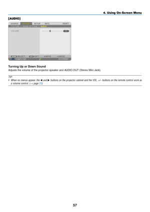 Page 6957
[AUDIO]
Turning	Up	or	Down	Sound
Adjusts	the	volume	of	the	projector	speaker	and	AUDIO	OUT	(Stereo	Mini	Jack).
TIP:
•	 When	no	menus	appear,	the	◀	and	▶	buttons	on	the	projector	cabinet	and	the	VOL.	+/−	buttons	on	the	remote	control	work	as	
a	volume	control.	(→	page	23)
4. Using On-Screen Menu  