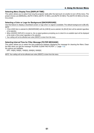 Page 7361
Selecting	Menu	Display	Time	[DISPLAY	TIME]
This	option	allows	you	to	select	how	long	the	projector	waits	after	the	last	touch	of	a	button	to	turn	off	the	menu.	The	
preset	choices	are	[MANUAL],	[AUTO	5	SEC],	[AUT O	15	SEC],	and	[AUT O	45	SEC].	The	[AUT O	45	SEC]	is	the	fac-
tory	preset.
Selecting	a	Color	or	Logo	for	Background	[BACKGROUND]
Use	this	feature	to	display	a	blue/black	screen	or	logo	when	no	signal	is	av ailable.	The	default	backg round	is	[BLUE].
NOTE:	
•	 If	the	[LOGO]	item	is	selected...