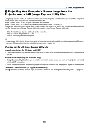 Page 10693
❷ Projecting Your Computer’s Screen Image from the 
Projector over a LAN (Image Express Utility Lite)
 
Using	Image	Express	Utility	Lite	contained	on	the	supplied	NEC	Projector	CD-ROM	allows	you	to	send	the	computer’s	
screen	image	to	the	projector	over	a	wired	or	wireless	LAN.
Image	Express	Utility	Lite	is	a	program	compatible	with	Windows.
Image	Express	Utility	Lite	for	Mac	is	a	program	compatible	with	OS	X.	(→	page	97)
This	section	will	show	you	an	outline	about	how	to	connect	the	projector	to	a...