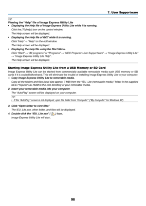 Page 10996
TIP:
Viewing	the	“Help”	file	of	Image	Express	Utility	Lite
•	 Displaying	the	Help	file	of	Image	Express	Utility	Lite	while	it	is	running.
	 Click	the	[?]	(help)	icon	on	the	control	window.
 The Help screen will be display ed.
•	 Displaying	the	Help	file	of	GCT	while	it	is	running.
	 Click	“Help”	→	“Help”	on	the	edit	window.
 The Help screen will be display ed.
•	 Displaying	the	help	file	using	the	Start	Menu.
	 Click	“Start”	→	“All	programs”	or	“Programs”	→	“NEC	Projector	User	Supportw are”	→	“Image...