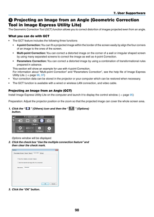 Page 11198
❸ Projecting an Image from an Angle (Geometric Correction 
Tool in Image Express Utility Lite)
The	Geometric	Correction	Tool	(GCT)	function	allows	you	to	correct	distortion	of	images	projected	even	from	an	angle.	
What you can do with GCT
•	 The	GCT	feature	includes	the	following	three	functions
•	4-point	Correction:	You	can	fit	a	projected	image	within	the	border	of	the	screen	easily	by	align	the	four	corners	
of	an	image	to	the	ones	of	the	screen.
•	Multi-point	Correction:	You	can	correct	a...