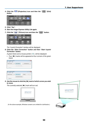 Page 11299
4.	 Click	the	“”(Projection)	icon	and	then	the	“		”(Exit)	
button.
5.	 Click	“Yes”.
6. Start the Image Express Utility Lite again.
7.	 Click	the	“		”	(Picture)	icon	and	then	the	“		”	button.
	 The	“4-point	Correction”	window	will	be	displa yed.
8.	 Click	the	“Start	Correction”	button	and	then	“Start	4-point	
Correction”	button.
 A green frame and a mouse pointer (  ) will be displayed.
•	 Four	[	•	]	marks	will	be	appeared	at	four	corners	of	the	green	
frame
9.	 Use	the	mouse	to	clic k	the	[	•	]	mark...