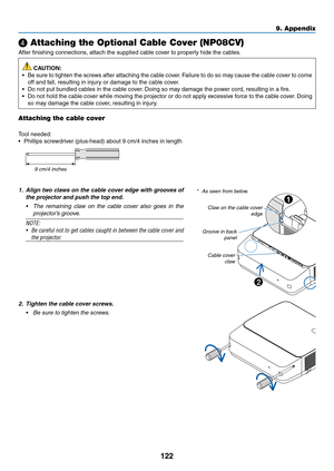 Page 135122
❹ Attaching the Optional Cable Cover (NP08CV)
After	finishing	connections,	attach	the	supplied	cable	cover	to	properly	hide	the	cables.
 CAUTION:
•	 Be	sure	to	tighten	the	screws	after	attaching	the	cable	cover.	Failure	to	do	so	may	cause	the	cable	cov er	to	come	
off	and	fall,	resulting	in	injury	or	damage	to	the	cable	cover.
•	 Do	not	put	bundled	cables	in	the	cable	cover.	Doing	so	may	damage	the	po wer	cord,	resulting	in	a	fire .
•	 Do	not	hold	the	cable	cover	while	moving	the	projector	or	do	not...