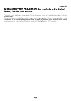 Page 146133
⓫ REGISTER YOUR PROJECTOR! (for residents in the United 
States, Canada, and Mexico)
Please	take	time	to	register	your	new	projector.	This	will	activate	your	limited	parts	and	labor	warranty	and	InstaCare	
service	program.
Visit	our	web	site	at	www.necdisplay.com,	click	on	support	center/register	product	and	submit	your	completed	for m	online.
Upon	receipt,	we	will	send	a	confirmation	letter	with	all	the	details	you	will	need	to	take	advantage	of	fast,	reliable	
warranty	and	service	programs	from	the...