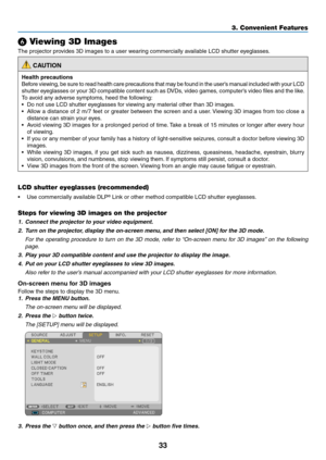 Page 4633
❻ Viewing 3D Images
The	projector	provides	3D	images	to	a	user	wearing	commercially	available	LCD	shutter	eyeglasses.
 CAUTION
Health precautions
Before	viewing,	be	sure	to	read	health	care	precautions	that	may	be	found	in	the	user’s	manual	included	with	your	LCD	
shutter	eyeglasses	or	your	3D	compatible	content	such	as	DVDs,	video	games,	computer’s	video	files	and	the	like .
To	avoid	any	adverse	symptoms,	heed	the	following:
•	 Do	not	use	LCD	shutter	eyeglasses	for	viewing	any	material	other	than	3D...