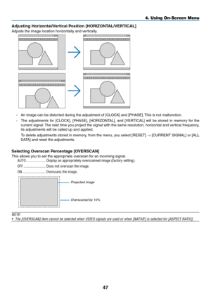 Page 6047
Adjusting	Horizontal/Vertical	Position	[HORIZONTAL/VERTICAL]
Adjusts	the	image	location	horizontally	and	vertically.
-	 An	image	can	be	distorted	during	the	adjustment	of	[CLOCK]	and	[PHASE].	This	is	not	malfunction.
-	 The	adjustments	for	[CLOCK],	[PHASE],	[HORIZONTAL],	and	[VERTICAL]	will	be	stored	in	memory	for	the	
current	signal.	The	next	time	you	project	the	signal	with	the	same	resolution,	horizontal	and	ver tical	frequency,	
its	adjustments	will	be	called	up	and	applied.
	 To	delete...