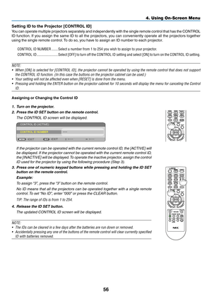 Page 6956
Setting	ID	to	the	Projector	[CONTROL	ID]
You	can	operate	multiple	projectors	separately	and	independently	with	the	single	remote	control	that	has	the	CONTROL	
ID	function.	If	you	assign	the	same	ID	to	all	the	projectors,	you	can	conveniently	operate	all	the	projectors	together	
using	the	single	remote	control.	To	do	so,	y ou	ha ve	to	assign	an	ID	n umber	to	each	projector .
CONTROL ID NUMBER �������Select a number from 1 to 254 you wish to assign to your projector�
CONTROL ID...