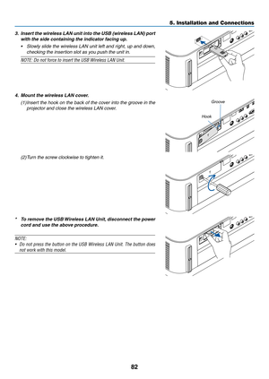 Page 9582
3. Insert the wireless LAN unit into the USB (wireless LAN) port 
with the side containing the indicator facing up.
•	 Slowly	slide	the	wireless	LAN	unit	left	and	right,	up	and	down,	
checking	the	insertion	slot	as	you	push	the	unit	in.
NOTE:	Do	not	force	to	insert	the	USB	Wireless	LAN	Unit.
4. Mount the wireless LAN cover.
(1)	Insert	the	hook	on	the	back	of	the	cov er	into	the	groo ve	in	the	
projector and close the wireless LAN cover.
Groove
Hook
(2)	Turn	the	screw	clockwise	to	tighten	it.
* To...