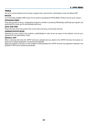 Page 10491
TOOLS
Set	up	for	various	features	as	the	mouse,	program	timer,	day	and	time,	administrator	mode	and	default	APP.
MOUSE
A	commercially	available	USB	mouse	can	be	used	for	operating	the	APPS	MENU.	Perform	the	set	up	f or	using	it.
PROGRAM	TIMER
Once	day	and	time	is	set	up,	changing	the	projector’s	condition	in	powering	ON/standby ,	switching	input	signals,	and	
switching	ECO	mode	can	be	automatically	performed.
DATE	AND	TIME	
Determine	time	zone	and	summer	time	of	your	area	and	set	up	current	date	and...