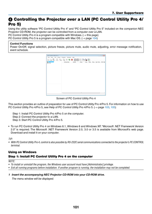 Page 114101
❹ Controlling the Projector over a LAN (PC Control Utility Pro 4/
Pro 5)
Using	the	utility	software	“PC	Control	Utility	Pro	4”	and	“PC	Control	Utility	Pro	5”	included	on	the	companion	NEC	
Projector	CD-ROM,	the	projector	can	be	controlled	from	a	computer	over	a	LAN.
PC	Control	Utility	Pro	4	is	a	program	compatible	with	Windows .	(→	this	page)
PC	Control	Utility	Pro	5	is	a	program	compatible	with	Mac	OS.	(→	page	104)
Control Functions
Power	On/Off,	signal	selection,	picture	freeze,	picture	mute ,...