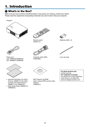 Page 141
1. Introduction
❶ What’s in the Box?
Make	sure	your	box	contains	everything	listed.	If	any	pieces	are	missing,	contact	y our	dealer .
Please	save	the	original	box	and	packing	materials	if	you	ever	need	to	ship	your	projector.
Projector
Remote control(7N901121)Batteries (AAA × 2)
Power cord(US: 7N080240/7N080243)
(EU: 7N080027/7N080029)Computer cable (VGA)
(7N520089)
Lens cap strap
For North America only
Limited warranty
For customers in Europe: 
You will find our current valid Guar-
antee Policy on our...