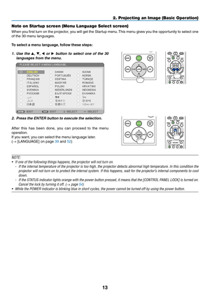 Page 2613
Note on Startup screen (Menu Language Select screen)
When	you	first	turn	on	the	projector,	you	will	get	the	Startup	menu.	This	menu	gives	you	the	opportunity	to	select	one	
of	the	30	menu	languages.
To	select	a	menu	language,	follow	these	steps:
1. Use the ▲, ▼, ◀ or ▶ button to select one of the 30 
languages from the menu.
 
2. Press the ENTER button to e xecute the selection.
After	this	has	been	done,	you	can	proceed	to	the	menu	
operation.
If	you	want,	you	can	select	the	menu	language	later.
(→...