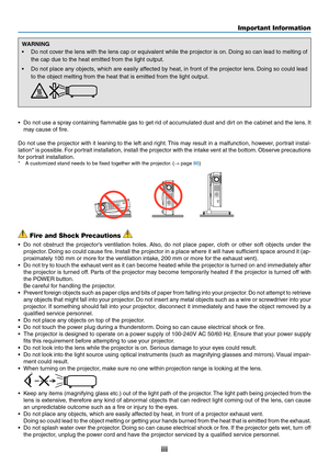 Page 5iii
WARNING
•	 Do	not	cover	the	lens	with	the	lens	cap	or	equivalent	while	the	projector	is	on.	Doing	so	can	lead	to	melting	of	
the	cap	due	to	the	heat	emitted	from	the	light	output.
•	 Do	not	place	any	objects,	which	are	easily	affected	by	heat,	in	front	of	the	projector	lens.	Doing	so	could	lead	
to	the	object	melting	from	the	heat	that	is	emitted	from	the	light	output.	
•	 Do	not	use	a	spra y	containing	flammable	gas	to	get	rid	of	accumulated	dust	and	dirt	on	the	cabinet	and	the	lens.	It	
may	cause...