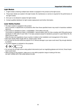 Page 7v
Light Module
1.	 A	light	module	containing	multiple	laser	diodes	is	equipped	in	the	product	as	the	light	source.
2.	 These	laser	diodes	are	sealed	in	the	light	module.	No	maintenance	or	service	is	required	for	the	performance	of	
the	light	module.
3.	 End	user	is	not	allowed	to	replace	the	light	module.
4.	 Contact	qualified	distributor	for	light	module	replacement	and	further	information.
Laser Safety Caution
•	 The	laser	module	is	equipped	in	this	product.
	 Use	of	controls	or	adjustments	of...